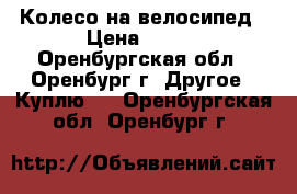 Колесо на велосипед › Цена ­ 350 - Оренбургская обл., Оренбург г. Другое » Куплю   . Оренбургская обл.,Оренбург г.